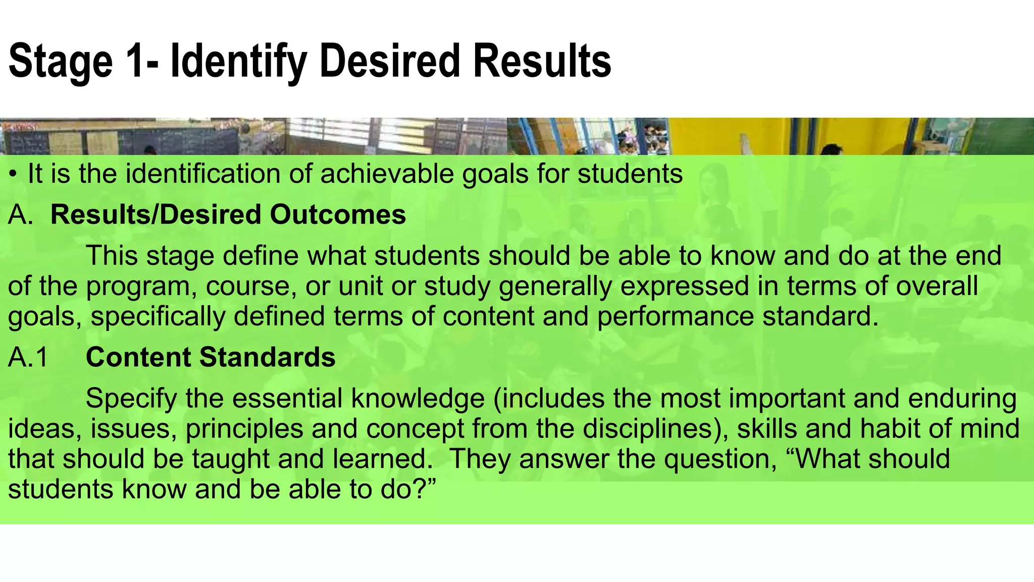 Stage 1- Identify Desired Results
• It is the identification of achievable goals for students
A. Results/Desired Outcomes
This stage define what students should be able to know and do at the end
of the program, course, or unit or study generally expressed in terms of overall
goals, specifically defined terms of content and performance standard.
A.1 Content Standards
Specify the essential knowledge (includes the most important and enduring
ideas, issues, principles and concept from the disciplines), skills and habit of mind
that should be taught and learned. They answer the question, “What should
students know and be able to do?”
 