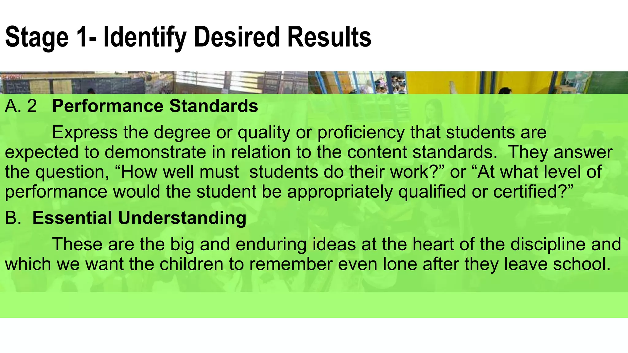 A. 2 Performance Standards
Express the degree or quality or proficiency that students are
expected to demonstrate in relation to the content standards. They answer
the question, “How well must students do their work?” or “At what level of
performance would the student be appropriately qualified or certified?”
B. Essential Understanding
These are the big and enduring ideas at the heart of the discipline and
which we want the children to remember even lone after they leave school.
Stage 1- Identify Desired Results
 