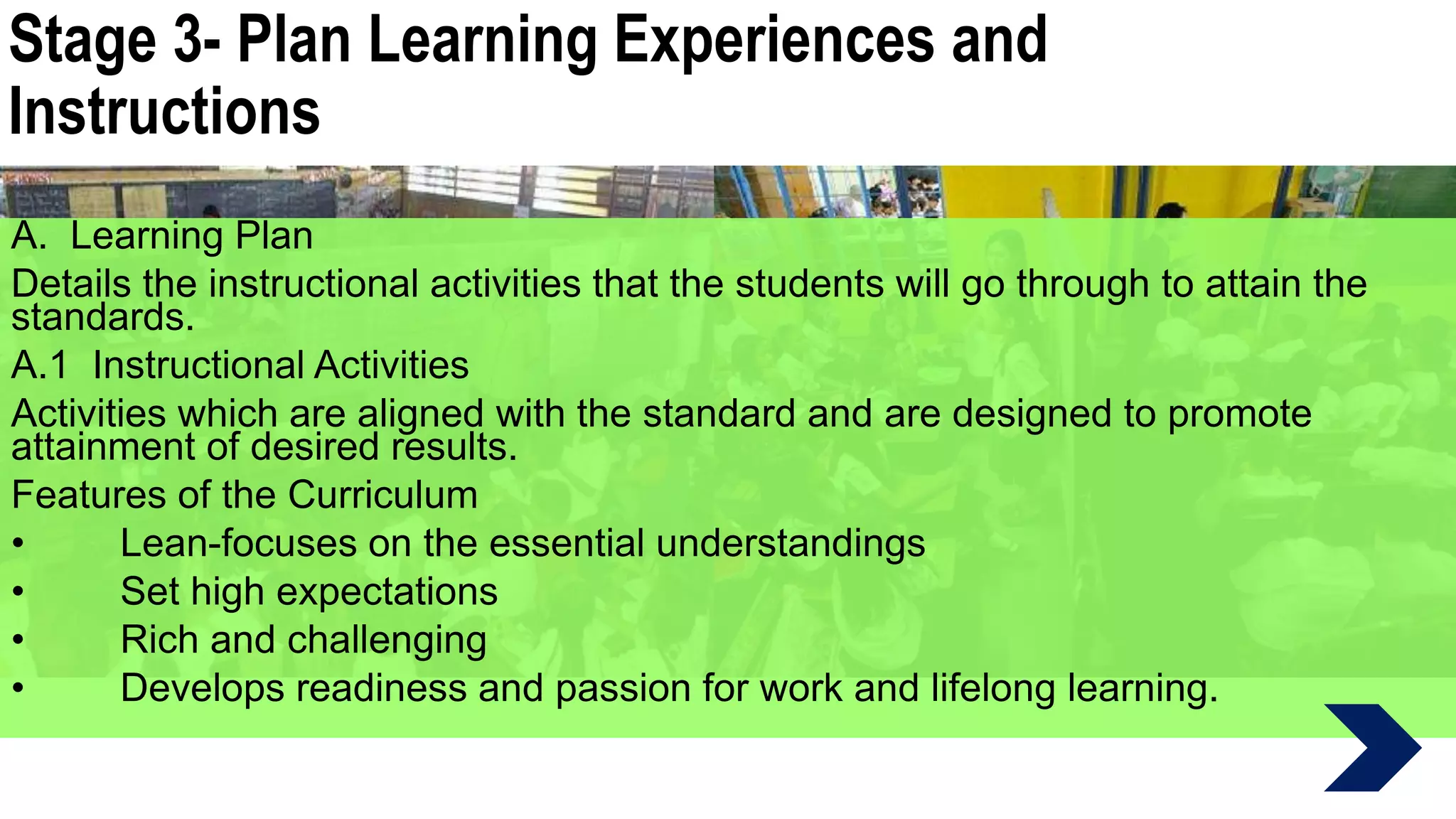Stage 3- Plan Learning Experiences and
Instructions
A. Learning Plan
Details the instructional activities that the students will go through to attain the
standards.
A.1 Instructional Activities
Activities which are aligned with the standard and are designed to promote
attainment of desired results.
Features of the Curriculum
• Lean-focuses on the essential understandings
• Set high expectations
• Rich and challenging
• Develops readiness and passion for work and lifelong learning.
 
