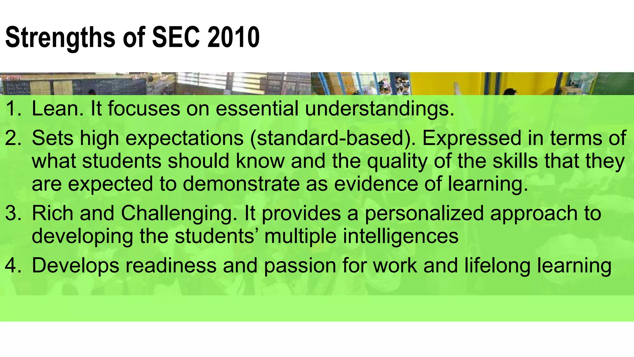 Strengths of SEC 2010
1. Lean. It focuses on essential understandings.
2. Sets high expectations (standard-based). Expressed in terms of
what students should know and the quality of the skills that they
are expected to demonstrate as evidence of learning.
3. Rich and Challenging. It provides a personalized approach to
developing the students’ multiple intelligences
4. Develops readiness and passion for work and lifelong learning
 