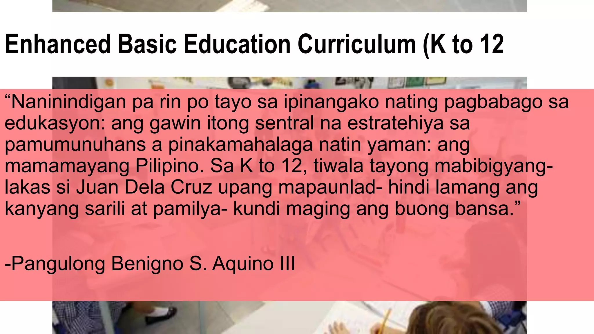Enhanced Basic Education Curriculum (K to 12
“Naninindigan pa rin po tayo sa ipinangako nating pagbabago sa
edukasyon: ang gawin itong sentral na estratehiya sa
pamumunuhans a pinakamahalaga natin yaman: ang
mamamayang Pilipino. Sa K to 12, tiwala tayong mabibigyang-
lakas si Juan Dela Cruz upang mapaunlad- hindi lamang ang
kanyang sarili at pamilya- kundi maging ang buong bansa.”
-Pangulong Benigno S. Aquino III
 