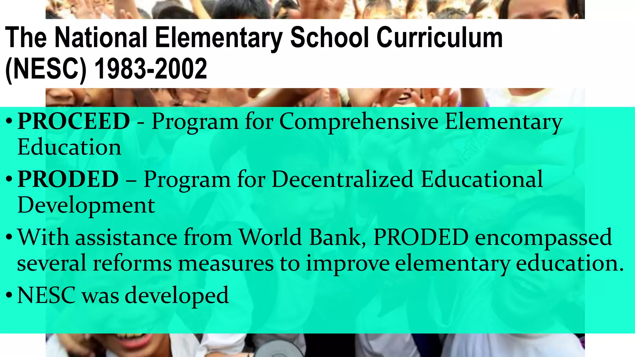 The National Elementary School Curriculum
(NESC) 1983-2002
•PROCEED - Program for Comprehensive Elementary
Education
•PRODED – Program for Decentralized Educational
Development
•With assistance from World Bank, PRODED encompassed
several reforms measures to improve elementary education.
•NESC was developed
 