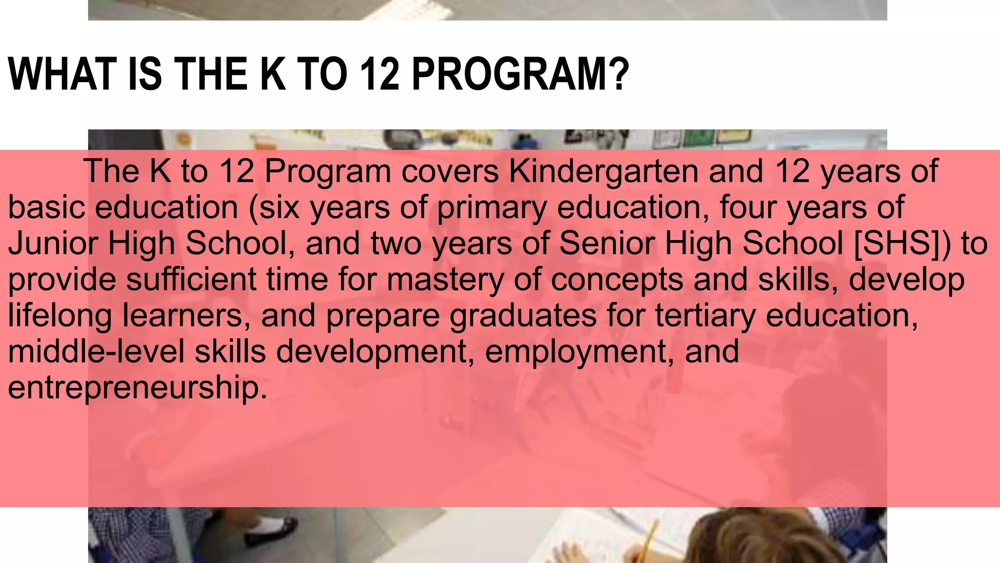 WHAT IS THE K TO 12 PROGRAM?
The K to 12 Program covers Kindergarten and 12 years of
basic education (six years of primary education, four years of
Junior High School, and two years of Senior High School [SHS]) to
provide sufficient time for mastery of concepts and skills, develop
lifelong learners, and prepare graduates for tertiary education,
middle-level skills development, employment, and
entrepreneurship.
 