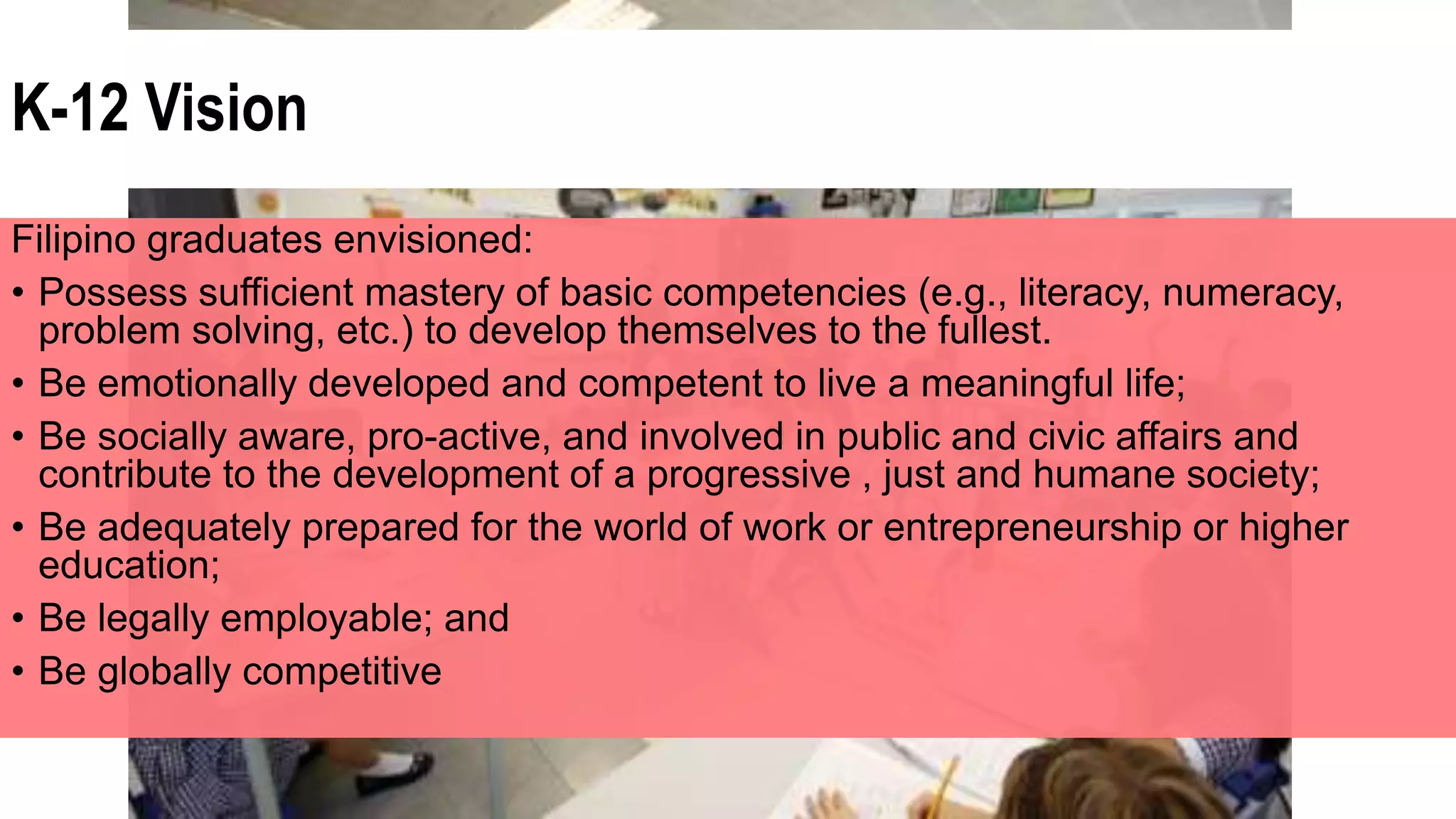 K-12 Vision
Filipino graduates envisioned:
• Possess sufficient mastery of basic competencies (e.g., literacy, numeracy,
problem solving, etc.) to develop themselves to the fullest.
• Be emotionally developed and competent to live a meaningful life;
• Be socially aware, pro-active, and involved in public and civic affairs and
contribute to the development of a progressive , just and humane society;
• Be adequately prepared for the world of work or entrepreneurship or higher
education;
• Be legally employable; and
• Be globally competitive
 