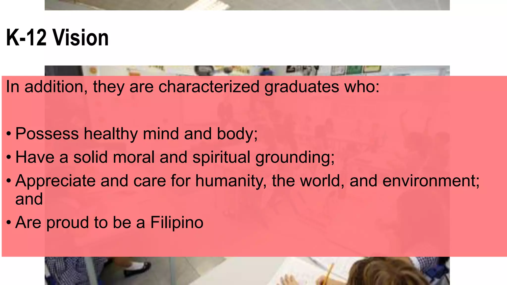 K-12 Vision
In addition, they are characterized graduates who:
• Possess healthy mind and body;
• Have a solid moral and spiritual grounding;
• Appreciate and care for humanity, the world, and environment;
and
• Are proud to be a Filipino
 