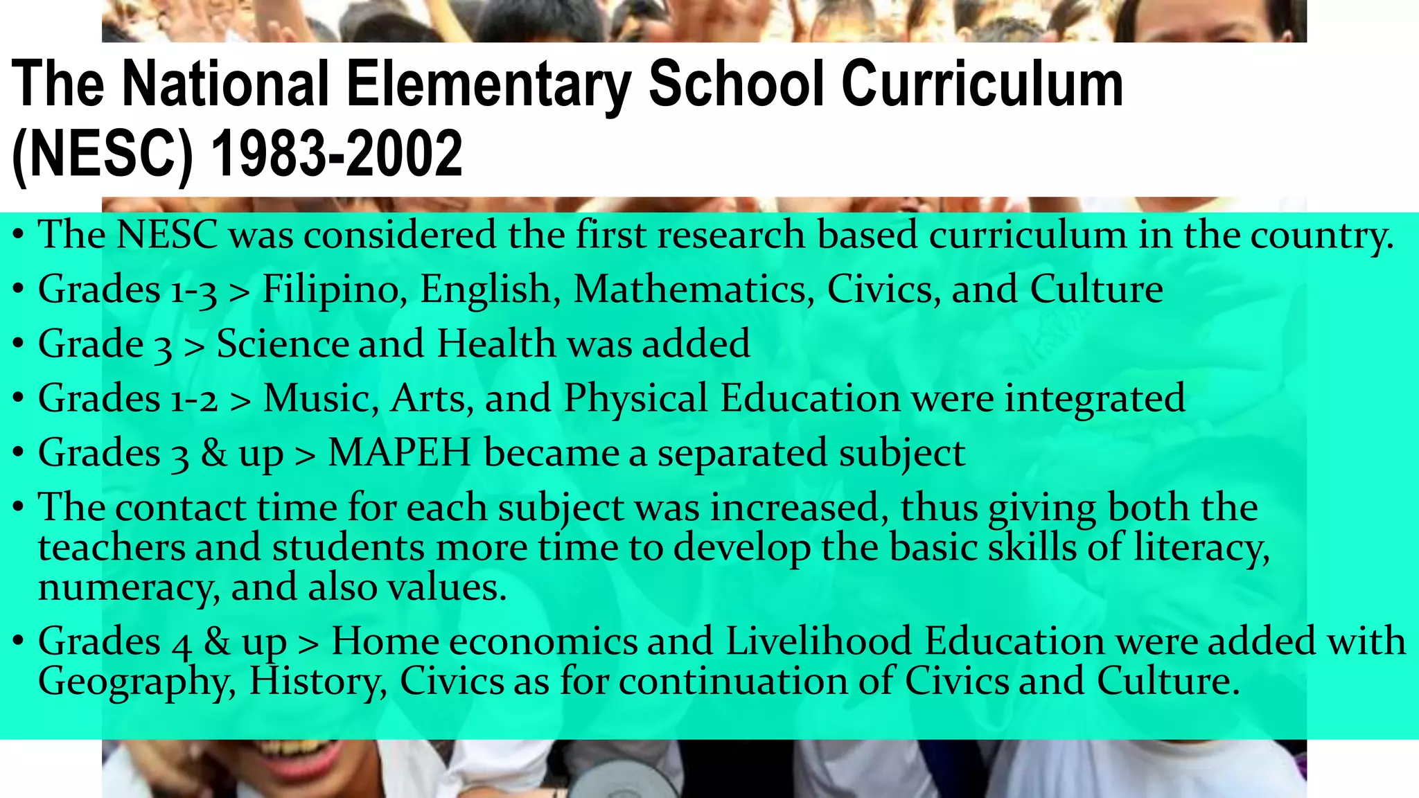 The National Elementary School Curriculum
(NESC) 1983-2002
• The NESC was considered the first research based curriculum in the country.
• Grades 1-3 > Filipino, English, Mathematics, Civics, and Culture
• Grade 3 > Science and Health was added
• Grades 1-2 > Music, Arts, and Physical Education were integrated
• Grades 3 & up > MAPEH became a separated subject
• The contact time for each subject was increased, thus giving both the
teachers and students more time to develop the basic skills of literacy,
numeracy, and also values.
• Grades 4 & up > Home economics and Livelihood Education were added with
Geography, History, Civics as for continuation of Civics and Culture.
 