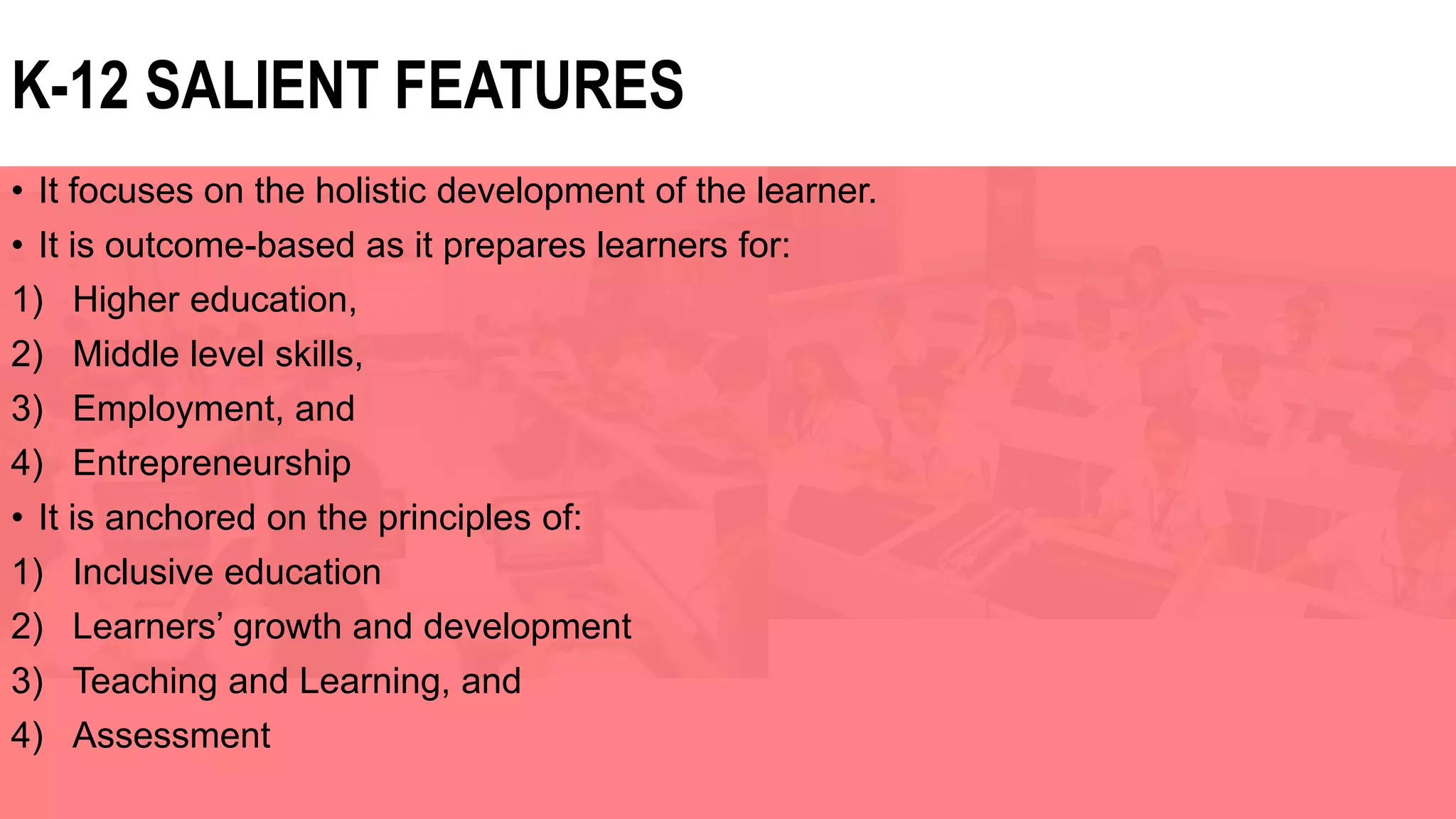 • It focuses on the holistic development of the learner.
• It is outcome-based as it prepares learners for:
1) Higher education,
2) Middle level skills,
3) Employment, and
4) Entrepreneurship
• It is anchored on the principles of:
1) Inclusive education
2) Learners’ growth and development
3) Teaching and Learning, and
4) Assessment
K-12 SALIENT FEATURES
 