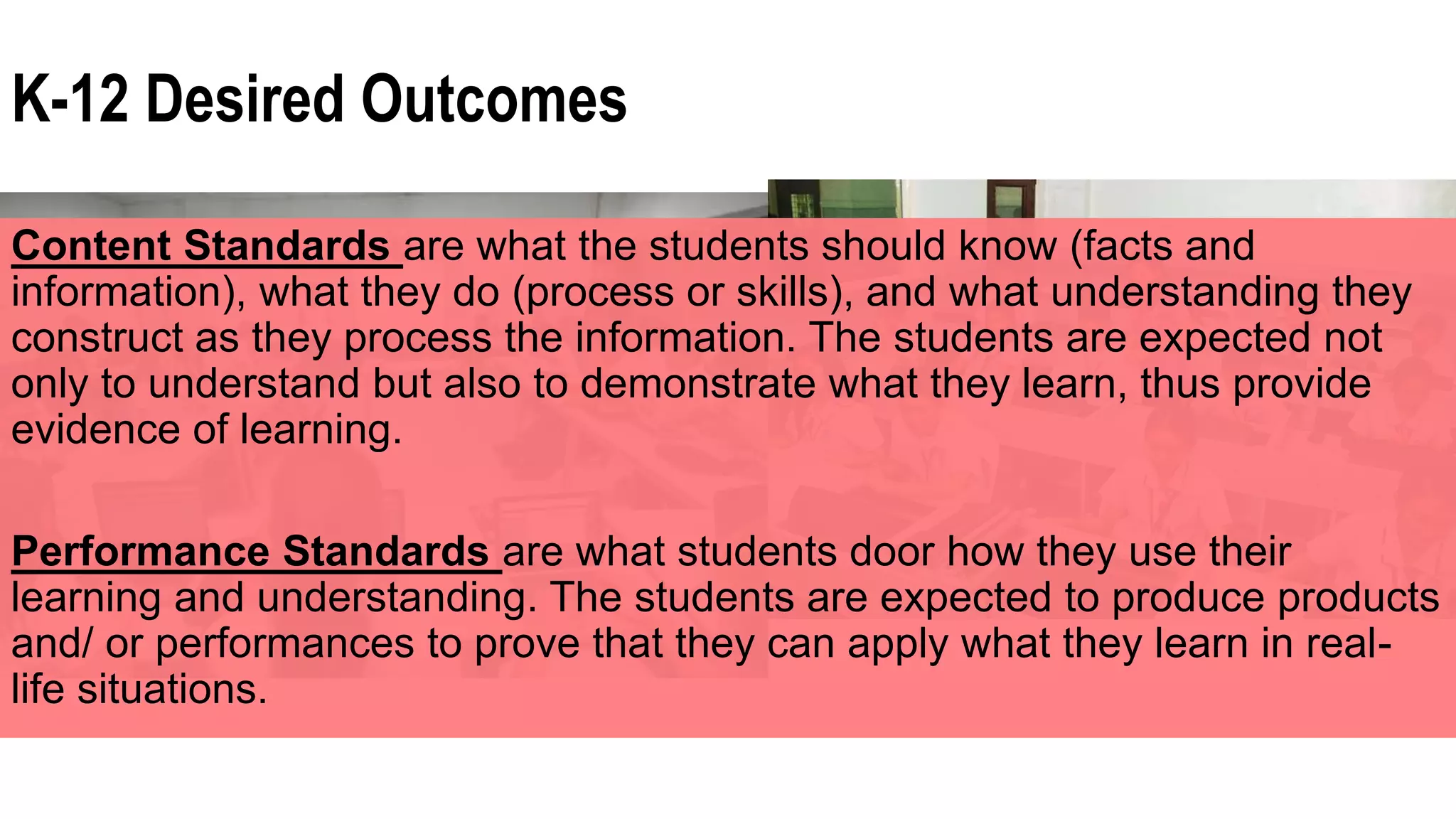 K-12 Desired Outcomes
Content Standards are what the students should know (facts and
information), what they do (process or skills), and what understanding they
construct as they process the information. The students are expected not
only to understand but also to demonstrate what they learn, thus provide
evidence of learning.
Performance Standards are what students door how they use their
learning and understanding. The students are expected to produce products
and/ or performances to prove that they can apply what they learn in real-
life situations.
 