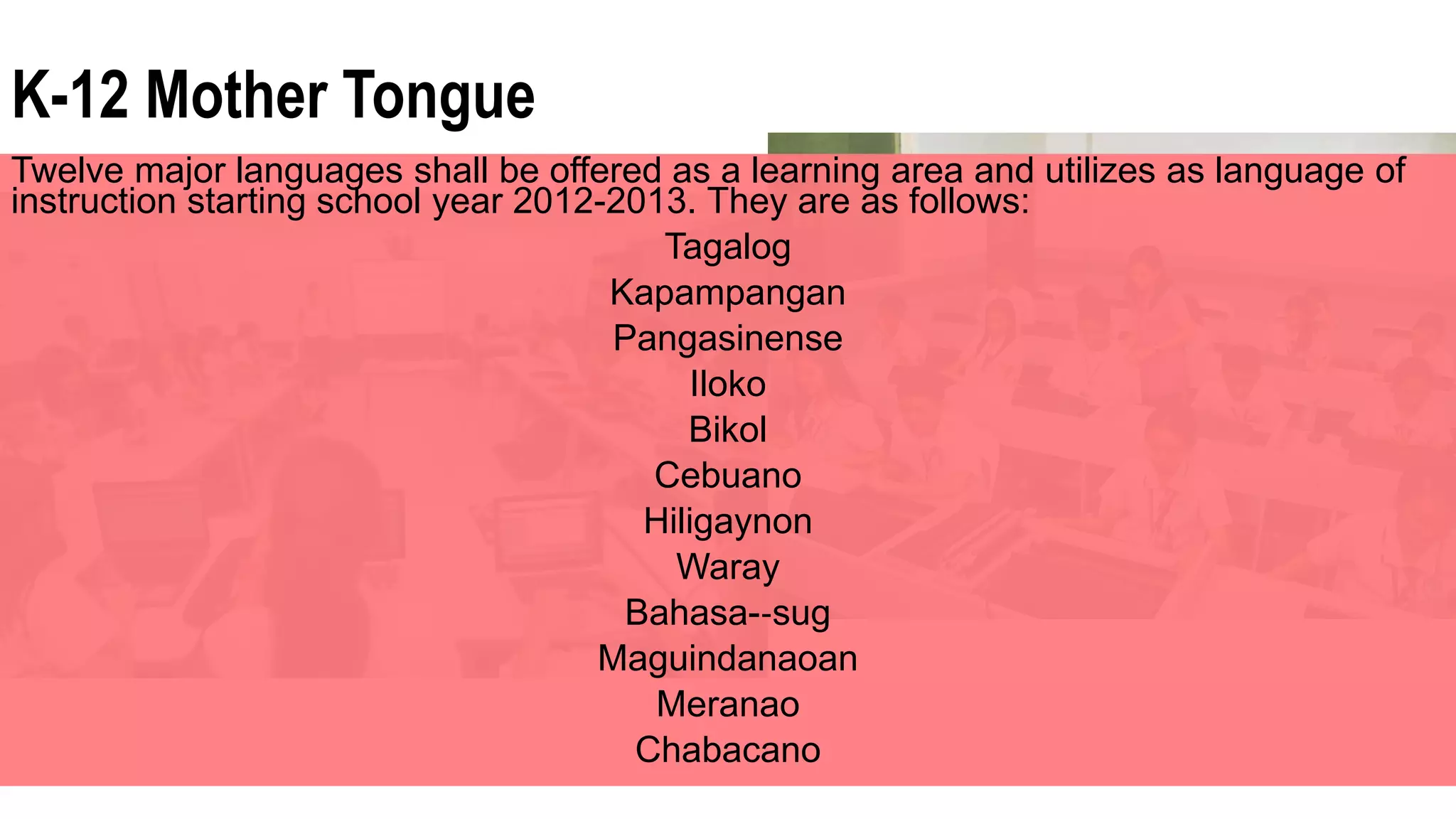 K-12 Mother Tongue
Twelve major languages shall be offered as a learning area and utilizes as language of
instruction starting school year 2012-2013. They are as follows:
Tagalog
Kapampangan
Pangasinense
Iloko
Bikol
Cebuano
Hiligaynon
Waray
Bahasa-‐sug
Maguindanaoan
Meranao
Chabacano
 