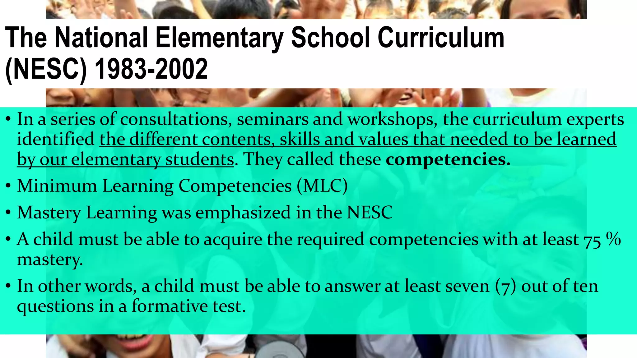 The National Elementary School Curriculum
(NESC) 1983-2002
• In a series of consultations, seminars and workshops, the curriculum experts
identified the different contents, skills and values that needed to be learned
by our elementary students. They called these competencies.
• Minimum Learning Competencies (MLC)
• Mastery Learning was emphasized in the NESC
• A child must be able to acquire the required competencies with at least 75 %
mastery.
• In other words, a child must be able to answer at least seven (7) out of ten
questions in a formative test.
 
