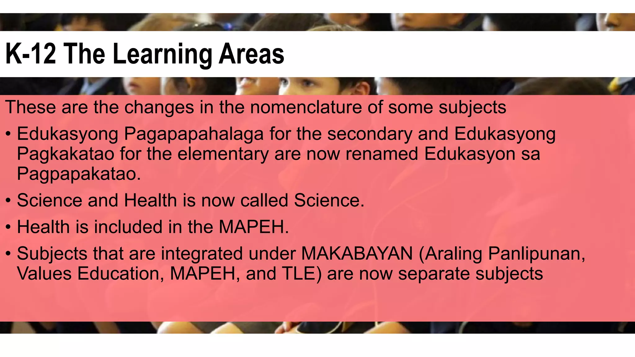 K-12 The Learning Areas
These are the changes in the nomenclature of some subjects
• Edukasyong Pagapapahalaga for the secondary and Edukasyong
Pagkakatao for the elementary are now renamed Edukasyon sa
Pagpapakatao.
• Science and Health is now called Science.
• Health is included in the MAPEH.
• Subjects that are integrated under MAKABAYAN (Araling Panlipunan,
Values Education, MAPEH, and TLE) are now separate subjects
 