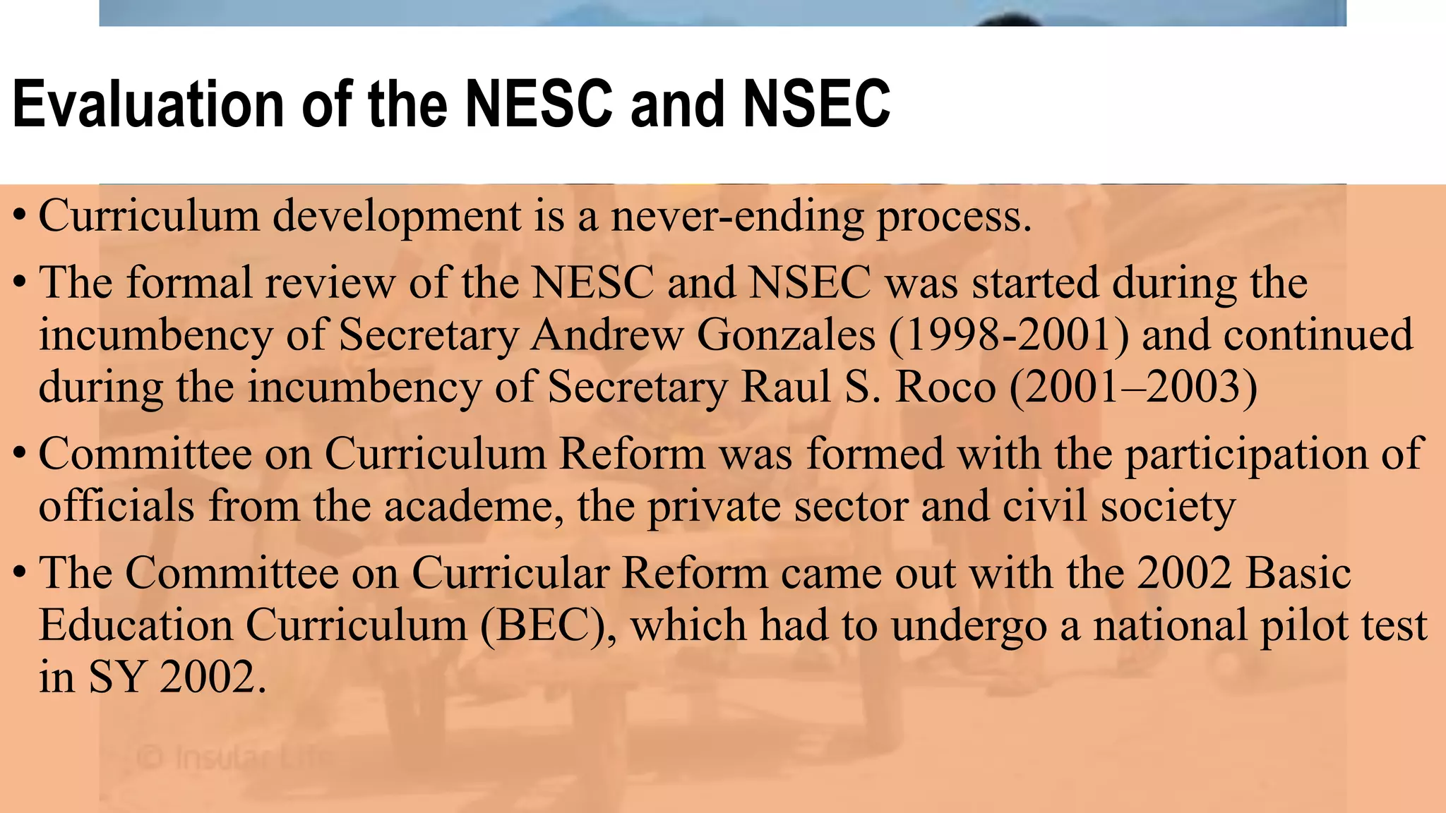 Evaluation of the NESC and NSEC
• Curriculum development is a never-ending process.
• The formal review of the NESC and NSEC was started during the
incumbency of Secretary Andrew Gonzales (1998-2001) and continued
during the incumbency of Secretary Raul S. Roco (2001–2003)
• Committee on Curriculum Reform was formed with the participation of
officials from the academe, the private sector and civil society
• The Committee on Curricular Reform came out with the 2002 Basic
Education Curriculum (BEC), which had to undergo a national pilot test
in SY 2002.
 