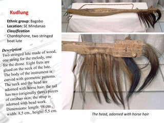 KudlungEthnic group: BagoboLocation: SE MindanaoClassificationChordophone, two stringed boat luteDescriptionTwo stringed lute made of wood, one string for the melody, one for the drone. Eight frets are glued on the neck of the lute. The body of the instrument is carved with geometric patterns. The neck and the head are adorned with horse hair; the tail has two (originally three) pieces of carabao skin; the strap is adorned with bead work.Dimensions: length: 98 cm., width: 8,5 cm., height: 5,5 cm.The head, adorned with horse hair