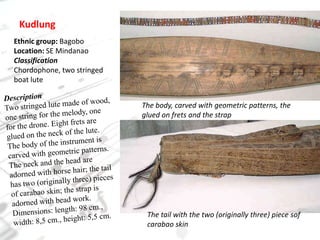 KudlungEthnic group: BagoboLocation: SE MindanaoClassificationChordophone, two stringed boat luteDescriptionTwo stringed lute made of wood, one string for the melody, one for the drone. Eight frets are glued on the neck of the lute. The body of the instrument is carved with geometric patterns. The neck and the head are adorned with horse hair; the tail has two (originally three) pieces of carabao skin; the strap is adorned with bead work.Dimensions: length: 98 cm., width: 8,5 cm., height: 5,5 cm.The body, carved with geometric patterns, the glued on frets and the strapThe tail with the two (originally three) piece sofcarabao skin