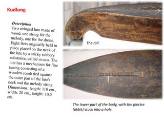 KudlungDescriptionTwo stringed lute made of wood, one string for the melody, one for the drone. Eight frets originally held in place placed on the neck of the lute by a sticky rubbery substance, called sicoco. The lute has a mechanism for fine tuning consisting of a wooden comb tied against the outer part of the lute's neck and the melody string.Dimensions: length: 118 cm., width: 20 cm., height: 10,5 cm.The tailThe lower part of the body, with the plectre (akbit) stuck into a hole
