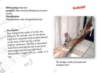KudyapiEthnic group: MaranoLocation: West Central Mindanao (muslim south)ClassificationChordophone, two stringed boat luteDescriptionTwo stringed lute made of wood, one string for the melody, one for the drone. Eight frets originally held in place placed on the neck of the lute by a sticky rubbery substance. The lute is decorated with floral motives; the tail is carved to represent a stylised crocodile head.Dimensions: length: 152 cm., width: 11,5 cm.The bridge, made of wood and carabao horn