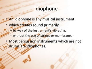 IdiophoneAn idiophone is any musical instrument which creates sound primarily by way of the instrument's vibrating, without the use of strings or membranesMost percussion instruments which are not drums are idiophones.
