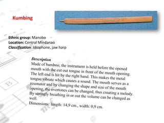 KumbingEthnic group: ManoboLocation: Central MindanaoClassification: Idiophone, jaw harpDescriptionMade of bamboo; the instrument is held before the opened mouth with the cut out tongue in front of the mouth opening. The left end is hit by the right hand. This makes the metal tongue vibrate which causes a sound. The mouth serves as a resonator and by changing the shape and size of the mouth opening, the overtones can be changed, thus creating a melody. By strongly breathing in or out the volume can be changed as well.Dimensions: length: 14,9 cm., width: 0,9 cm.