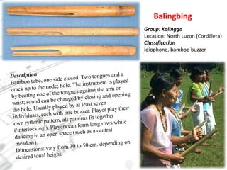 BalingbingGroup: KalinggaLocation: North Luzon (Cordillera)ClassificationIdiophone, bamboo buzzerDescriptionBamboo tube, one side closed. Two tongues and a crack up to the node; hole. The instrument is played by beating one of the tongues against the arm or wrist; sound can be changed by closing and opening the hole. Usually played by at least seven individuals, each with one buzzer. Player play their own rythmic pattern, all patterns fit together ('interlocking'). Players can form long rows while dancing in an open space (such as a central meadow).Dimensions: vary from 30 to 50 cm. depending on desired tonal height.