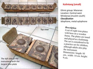 Kulintang (small)Ethnic group: MaranaoLocation: Central-west Mindanao (muslim south)ClassificationIdiophone, metal xylophoneFront viewDescriptionA set of eight iron plates with boss on a wooden frame. The plates are tuned and played as a kulintang. The set is considered to be a practice set for children, although adults also play the instrument.Dimensions: length: 95 cm., width: 14 cm. height: 9 cm.Top viewThe left side of the instrument with the largest iron plate