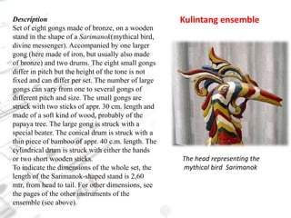 DescriptionSet of eight gongs made of bronze, on a wooden stand in the shape of a Sarimanok(mythical bird, divine messenger). Accompanied by one larger gong (here made of iron, but usually also made of bronze) and two drums. The eight small gongs differ in pitch but the height of the tone is not fixed and can differ per set. The number of large gongs can vary from one to several gongs of different pitch and size. The small gongs are struck with two sticks of appr. 30 cm. length and made of a soft kind of wood, probably of the papaya tree. The large gong is struck with a special beater. The conical drum is struck with a thin piece of bamboo of appr. 40 c.m. length. The cylindrical drum is struck with either the hands or two short wooden sticks.To indicate the dimensions of the whole set, the length of the Sarimanok-shaped stand is 2,60 mtr, from head to tail. For other dimensions, see the pages of the other instruments of the ensemble (see above).Kulintang ensembleThe head representing the         mythical bird  Sarimanok