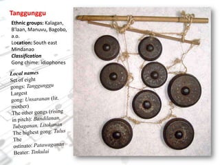 TanggungguEthnic groups: Kalagan, B'laan, Manuvu, Bagobo, a.o.Location: South east MindanaoClassificationGong chime: idiophonesLocal namesSet of eight gongs: TanggungguLargest gong: Unsaranan (lit. mother)The other gongs (rising in pitch): Bandilanan, Tubaganan, LitokananThe highest gong: TulusThe ostinato: PatawagananBeater: Tinkulai