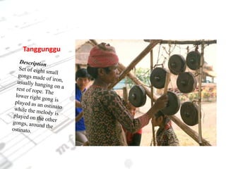 TanggungguDescriptionSet of eight small gongs made of iron, usually hanging on a rest of rope. The lower right gong is played as an ostinato while the melody is played on the other gongs, around the ostinato.