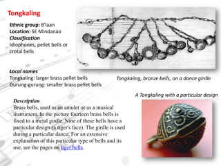 TongkalingEthnic group: B'laanLocation: SE MindanaoClassificationIdiophones, pellet bells or crotal bellsLocal namesTongkaling: larger brass pellet bellsGurung-gurung: smaller brass pellet bellsTongkaling, bronze bells, on a dance girdleA Tongkaling with a particular designDescriptionBrass bells, used as an amulet or as a musical instrument. In the picture fourteen brass bells is fixed to a metal girdle. Nine of these bells have a particular design (a tiger's face). The girdle is used during a particular dance. For an extensive explanation of this particular type of bells and its use, see the pages on tiger bells.