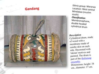 Ethnic group: MaranaoLocation: West central Mindabao (muslim south)ClassificationMembranophone, double headed cylindrical drumGandangDescriptionCylindrical drum, made of wood with a membrane made of carabo skin on each side. Decorated with 'okiran' motives and painted. The drum is part of the Kulintang ensemble.Dimensions: height: 34 cm., diameter: 17 cm.