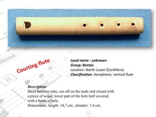 Local name : unknownGroup: BontocLocation: North Luzon (Cordillera)Classification: Aerophone, vertical fluteCourting fluteDescriptionShort bamboo tube, cut off on the node and closed with a piece of wood, lower part of the hole half covered, with a burnt in hole.Dimensions: length: 14,7 cm., dimater: 1,6 cm.