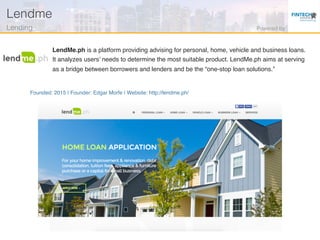Founded: 2015 | Founder: Edgar Morfe | Website: http://lendme.ph/
LendMe.ph is a platform providing advising for personal, home, vehicle and business loans.
It analyzes users’ needs to determine the most suitable product. LendMe.ph aims at serving
as a bridge between borrowers and lenders and be the “one-stop loan solutions.”
Lendme!
Lending! Powered by!
 