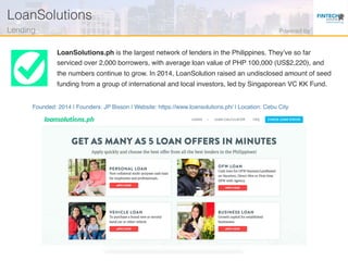 Founded: 2014 | Founders: JP Bisson | Website: https://www.loansolutions.ph/ | Location: Cebu City
LoanSolutions.ph is the largest network of lenders in the Philippines. They’ve so far
serviced over 2,000 borrowers, with average loan value of PHP 100,000 (US$2,220), and
the numbers continue to grow. In 2014, LoanSolution raised an undisclosed amount of seed
funding from a group of international and local investors, led by Singaporean VC KK Fund.
LoanSolutions!
Lending! Powered by!
 