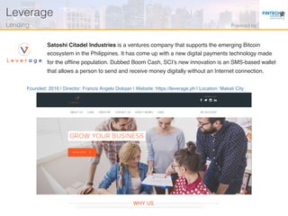 Founded: 2016 | Director: Francis Angelo Dolojan | Website: https://leverage.ph | Location: Makati City
Satoshi Citadel Industries is a ventures company that supports the emerging Bitcoin
ecosystem in the Philippines. It has come up with a new digital payments technology made
for the ofﬂine population. Dubbed Boom Cash, SCI’s new innovation is an SMS-based wallet
that allows a person to send and receive money digitally without an Internet connection.
Leverage!
Lending! Powered by!
 
