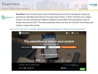 Launch: 2015 | Founders: Nix Nolledo, Manny Ayala & David Margendorff | Website: https://pawnhero.ph/
PawnHero is the ﬁrst online pawn shop in Southeast Asia and aims to reshape the industry by
providing an affordable personal loan off a wide range of items. In 2015, PawnHero won Judge's
Choice in the Top 100 Startups Philippine Qualiﬁers and the Most Promising Startup in Asia at
Echelon Asia Summit 2015. The online pawnshop startup has also won the 2016 Hack Osaka pitch
contest in Japan held recently
PawnHero!
Online Wealth Management! Powered by!
 
