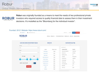 Founded: 2012 | Website: https://www.roburir.com/
Robur was originally founded as a means to meet the needs of two professional private
investors who required access to quality ﬁnancial data to assess them in their investment
decisions. It’s modelled as the “Bloomberg for the individual investor”.
Robur!
Online Wealth Management! Powered by!
 