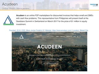 Founded: 2016 | CEO: Mario Jordan Fetalino III | Website: https://www.acudeen.com/ | Location: Makati City
Acudeen is an online P2P marketplace for discounted invoices that helps small and SMEs
with cash ﬂow problems. This representative from Philippines will present itself at the
Seedstars Summit in Switzerland on March 2017 for the prize of $1 million in equity
investment.
Acudeen!
Online Wealth Management! Powered by!
 