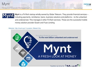 Website: http://mynt.xyz/ | Location: Makati City
Mynt is a FinTech startup wholly-owned by Globe Telecom. They provide ﬁnancial services –
including payments, remittance, loans, business solutions and platforms – to the unbanked
and underserved. This manages 2 other FinTech services. Those are the successful mobile
money solution provider Gcash and Fuse Lending.
Mynt!
Personal Finance Management! Powered by!
 