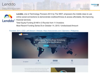 Founded: 2011 | CEO: Jeff Stewart | Website: https://www.lenddo.com | Operation: Philippines
Lenddo, one of Technology Pioneers 2014 by The WEF, empowers the middle class to use
online social connections to demonstrate creditworthiness & access affordable, life-improving
ﬁnancial services.
Total Equity Funding $14M in 3 Rounds from 11 Investors
Most Recent Funding Series B on October 14, 2015 / Undisclosed Amount
Lenddo!
Data Management! Powered by!
 