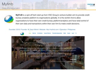 Founded: 2016 | Founder: M. Nazri Muhd | Website: http://myﬁnb.com | Operation: Philippines
MyFinB is a spin-off tech start-up from VSC Group's venture builder arm to provide credit
bureau analytics platform to organizations globally. It is the world's ﬁrst to allow
organizations to have their own credit bureau platform/analytics and have total control of
their own data and transactions within their own ﬁrm to make credit decisions.
Myﬁnb!
Data Management! Powered by!
 