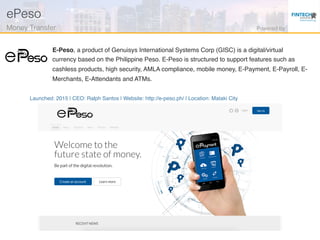 Launched: 2015 | CEO: Ralph Santos | Website: http://e-peso.ph/ | Location: Mataki City
E-Peso, a product of Genuisys International Systems Corp (GISC) is a digital/virtual
currency based on the Philippine Peso. E-Peso is structured to support features such as
cashless products, high security, AMLA compliance, mobile money, E-Payment, E-Payroll, E-
Merchants, E-Attendants and ATMs.
ePeso!
Money Transfer! Powered by!
 