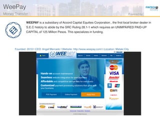 Founded: 2010 | CEO: Angel Mercado | Website: http://www.weepay.com/ | Location: Mataki City
WEEPAY is a subsidiary of Accord Capital Equities Corporation , the ﬁrst local broker dealer in
S.E.C history to abide by the SRC Ruling 28.1-1 which requires an UNIMPAIRED PAID-UP
CAPITAL of 125 Million Pesos. This specializes in funding.
WeePay!
Money Transfer! Powered by!
 