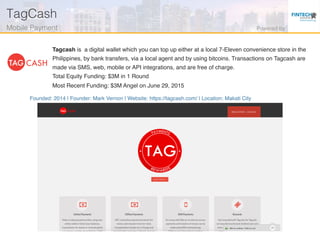 Founded: 2014 | Founder: Mark Vernon | Website: https://tagcash.com/ | Location: Makati City
Tagcash is a digital wallet which you can top up either at a local 7-Eleven convenience store in the
Philippines, by bank transfers, via a local agent and by using bitcoins. Transactions on Tagcash are
made via SMS, web, mobile or API integrations, and are free of charge.
Total Equity Funding: $3M in 1 Round
Most Recent Funding: $3M Angel on June 29, 2015
TagCash!
Mobile Payment ! Powered by!
 