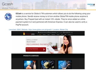 Launched: 2004 | Website: https://www.globe.com.ph/gcash/ | Location: Mataki City
GCash is a service for Globe & TM customers which allows you to do the following using your
mobile phone: Send& receive money to & from another Globe/TM mobile phone anytime &
anywhere. Buy Prepaid load with an instant 10% rebate. They’ve since added an online
payment system to it and partnered with American Express. It can also be used to verify a
PayPal account.
Gcash!
Mobile Payment ! Powered by!
 