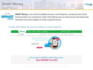 Founded: 2009 | Website: http://smart.com.ph/Money/ | Location: Mataki City
SMART Money is one of the ﬁrst eWallet services in the Philippines, provided by telco Smart
Communications. As an electronic wallet, Smart Money acts as a bank account that allows both
merchants and online shoppers to make a payment service.
Smart Money!
Mobile Payment! Powered by!
 