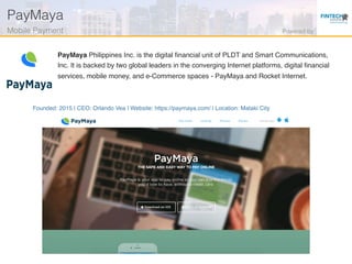 Founded: 2015 | CEO: Orlando Vea | Website: https://paymaya.com/ | Location: Mataki City
PayMaya Philippines Inc. is the digital ﬁnancial unit of PLDT and Smart Communications,
Inc. It is backed by two global leaders in the converging Internet platforms, digital ﬁnancial
services, mobile money, and e-Commerce spaces - PayMaya and Rocket Internet.
PayMaya!
Mobile Payment! Powered by!
 