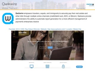 Founded: 2014 | CEO: Ray Edison Refundo | Website: http://www.qwikwire.com/ | Location: Mataki City
Qwikwire empowers travelers, expats, and immigrants to securely pay their real estate and
other bills through multiple online channels (credit/debit card, ACH, or Bitcoin). Qwikwire provide
administrators the ability to automate report generation for a more efﬁcient management of
payments enterprises receive
Qwikwire!
Mobile Payment ! Powered by!
 