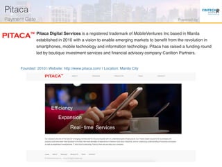 Founded: 2010 | Website: http://www.pitaca.com/ | Location: Manila City
Pitaca Digital Services is a registered trademark of MobileVentures Inc based in Manila
established in 2010 with a vision to enable emerging markets to beneﬁt from the revolution in
smartphones, mobile technology and information technology. Pitaca has raised a funding round
led by boutique investment services and ﬁnancial advisory company Carillion Partners.
Pitaca!
Payment Gate! Powered by!
 