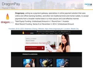 Founded: 2010 | CEO: Robertson Chiang | Website: https://www.dragonpay.ph/ | Location: Mataki City
Dragonpay, acting as a payment gateway, specializes in online payment solution that uses
online and ofﬂine banking facilities, and other non-traditional brick-and-mortar outlets, to accept
payments from a broader market base in a more secure and cost-effective manner.
Total Equity Funding: Undisclosed Amount in 1 Round from 1 Investor
Most Recent Funding: Series A on November 4, 2014 / Undisclosed Amount
DragonPay!
Payment Gate! Powered by!
 