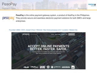 Founded: 2006 | CEO: Joseph Chan | Website: http://www.pesopay.com/ | Location: Mataki City
PesoPay is the online payment gateway system, a product of AsiaPay in the Philippines.
They provide secure and seamless electronic payment solutions for both SME's and large
enterprises.
PesoPay!
Payment Gate! Powered by!
 