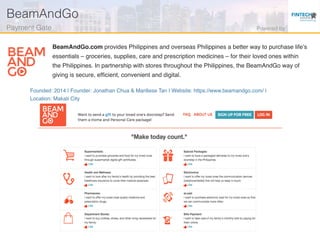 Founded: 2014 | Founder: Jonathan Chua & Mariliese Tan | Website: https://www.beamandgo.com/ |
Location: Makati City
BeamAndGo.com provides Philippines and overseas Philippines a better way to purchase life’s
essentials – groceries, supplies, care and prescription medicines – for their loved ones within
the Philippines. In partnership with stores throughout the Philippines, the BeamAndGo way of
giving is secure, efﬁcient, convenient and digital.
BeamAndGo!
Payment Gate! Powered by!
 